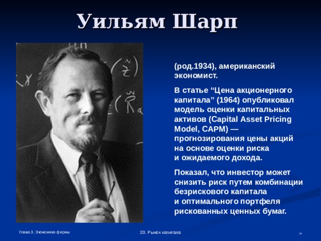 Уильям Шарп  ( род .1934) ,  американский экономист. В статье “Цена акционерного капитала” (1964) опубликовал модель оценки капитальных активов ( Capital  Asset  Pricing  Model , CAPM ) — прогнозирования цены акций на основе оценки риска  и ожидаемого дохода. Показал, что инвестор может снизить риск путем комбинации безрискового капитала  и оптимального портфеля рискованных ценных бумаг. Глава 3. Экономика фирмы 20. Рынок капитала  