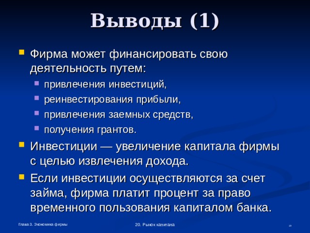Выводы (1) Фирма может финансировать свою деятельность путем: привлечения инвестиций, реинвестирования прибыли, привлечения заемных средств, получения грантов. привлечения инвестиций, реинвестирования прибыли, привлечения заемных средств, получения грантов. Инвестиции — увеличение капитала фирмы  с целью извлечения дохода. Если инвестиции осуществляются за счет займа, фирма платит процент за право временного пользования капиталом банка. Глава 3. Экономика фирмы 20. Рынок капитала  
