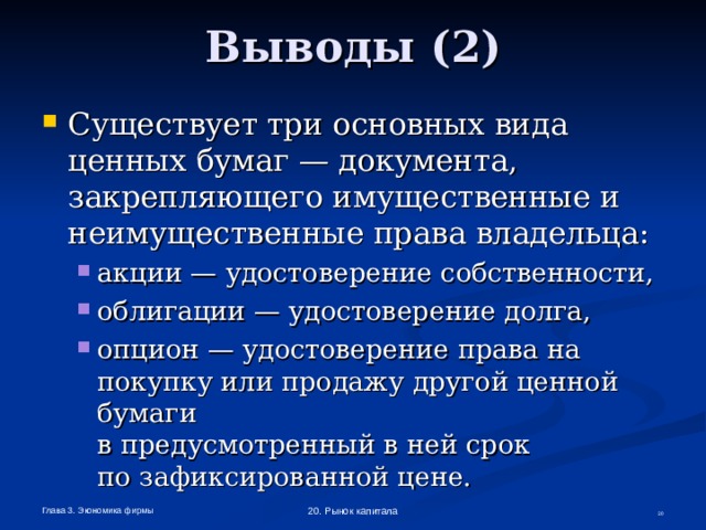 Выводы (2) Существует три основных вида ценных бумаг — документа, закрепляющего имущественные и неимущественные права владельца: акции — удостоверение собственности, облигации — удостоверение долга, опцион — удостоверение права на покупку или продажу другой ценной бумаги  в предусмотренный в ней срок  по зафиксированной цене. акции — удостоверение собственности, облигации — удостоверение долга, опцион — удостоверение права на покупку или продажу другой ценной бумаги  в предусмотренный в ней срок  по зафиксированной цене. Глава 3. Экономика фирмы 20. Рынок капитала  