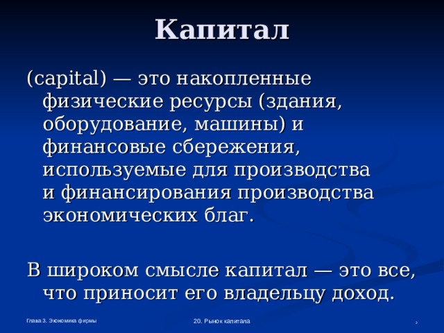 Капитал ( capital ) — это накопленные физические ресурсы (здания, оборудование, машины) и финансовые сбережения, используемые для производства  и финансирования производства экономических благ. В широком смысле капитал — это все,  что приносит его владельцу доход. Глава 3. Экономика фирмы 20. Рынок капитала  