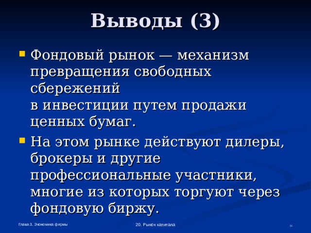 Выводы (3) Фондовый рынок — механизм превращения свободных сбережений  в инвестиции путем продажи ценных бумаг. На этом рынке действуют дилеры, брокеры и другие профессиональные участники, многие из которых торгуют через фондовую биржу.  Глава 3. Экономика фирмы 20. Рынок капитала  