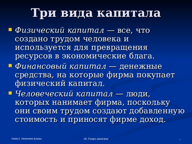 Три вида капитала Физический капитал — все, что создано трудом человека и используется для превращения ресурсов в экономические блага. Финансовый капитал — денежные средства, на которые фирма покупает физический капитал. Человеческий капитал — люди, которых нанимает фирма, поскольку они своим трудом создают добавленную стоимость и приносят фирме доход.  Глава 3. Экономика фирмы 20. Рынок капитала  