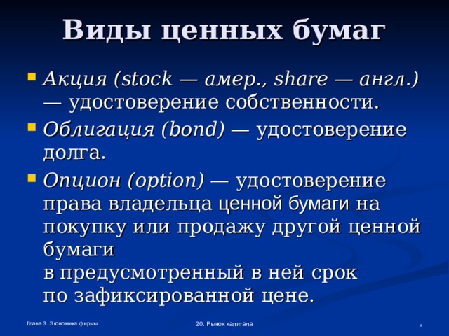 Виды ценных бумаг Акция ( stock — амер., share — англ.) — удостоверение собственности. Облигация ( bond ) — удостоверение долга. Опцион ( option ) — удостоверение права владельца ценной бумаги на покупку или продажу другой ценной бумаги  в предусмотренный в ней срок  по зафиксированной цене. Глава 3. Экономика фирмы 20. Рынок капитала  