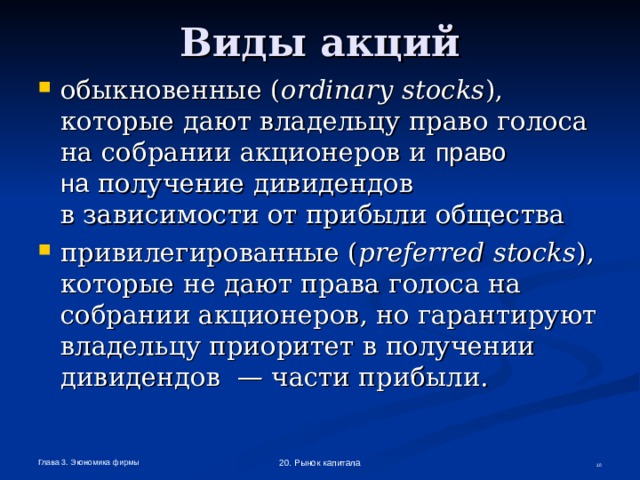 Виды акций обыкновенные ( ordinary stocks ), которые дают владельцу право голоса  на собрании акционеров и право  на получение дивидендов  в зависимости от прибыли общества привилегированные ( preferred  stocks ), которые не дают права голоса на собрании акционеров, но гарантируют владельцу приоритет в получении дивидендов — части прибыли.  Глава 3. Экономика фирмы 20. Рынок капитала  