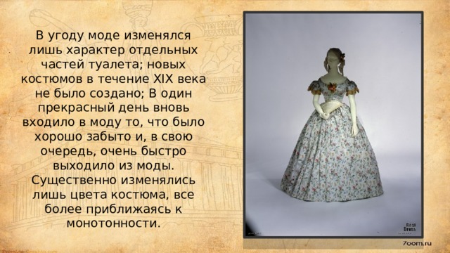 В угоду моде изменялся лишь характер отдельных частей туалета; новых костюмов в течение XIX века не было создано; В один прекрасный день вновь входило в моду то, что было хорошо забыто и, в свою очередь, очень быстро выходило из моды. Существенно изменялись лишь цвета костюма, все более приближаясь к монотонности.   