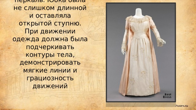 Для платьев в те времена выбирали мягкие, гладкие и тонкие ткани, в частности, батист, кисею, муслин, перкаль. Юбка была не слишком длинной и оставляла открытой ступню. При движении одежда должна была подчеркивать контуры тела, демонстрировать мягкие линии и грациозность движений 