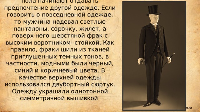 Мужская одежда девятнадцатого века нередко менялась. Например, в начале века считались модными сюртуки, кружевные жабо, туфли с большими пряжками и ботфорты. Но в связи с популярностью стиля ампир представители сильного пола начинают отдавать предпочтение другой одежде. Если говорить о повседневной одежде, то мужчина надевал светлые панталоны, сорочку, жилет, а поверх него шерстяной фрак с высоким воротником- стойкой. Как правило, фраки шили из тканей приглушенных темных тонов, в частности, модными были черный, синий и коричневый цвета. В качестве верхней одежды использовался двубортный сюртук. Одежду украшали однотонной симметричной вышивкой 