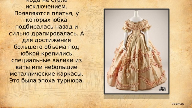 К середине 70-х годов 19 века в моду входят высокие, стройные фигуры и российская мода не стала исключением. Появляются платья, у которых юбка подбиралась назад и сильно драпировалась. А для достижения большего объема под юбкой крепились специальные валики из ваты или небольшие металлические каркасы. Это была эпоха турнюра.    