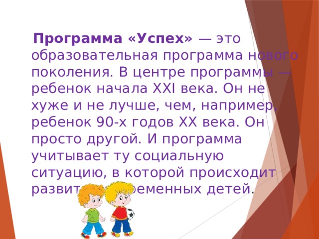  Программа «Успех» — это образовательная программа нового поколения. В центре программы — ребенок начала ХХI века. Он не хуже и не лучше, чем, например, ребенок 90-х годов ХХ века. Он просто другой. И программа учитывает ту социальную ситуацию, в которой происходит развитие современных детей . 