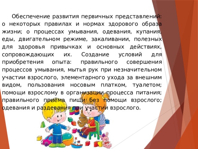 Обеспечение развития первичных представлений: о некоторых правилах и нормах здорового образа жизни; о процессах умывания, одевания, купания, еды, двигательном режиме, закаливании, полезных для здоровья привычках и основных действиях, сопровождающих их. Создание условий для приобретения опыта: правильного совершения процессов умывания, мытья рук при незначительном участии взрослого, элементарного ухода за внешним видом, пользования носовым платком, туалетом; помощи взрослому в организации процесса питания; правильного приёма пищи без помощи взрослого; одевания и раздевания при участии взрослого.  
