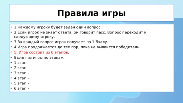 Правила игры 1.Каждому игроку будет задан один вопрос. 2.Если игрок не знает ответа, он говорит пасс. Вопрос переходит к следующему игроку. 3.За каждый вопрос игрок получает по 1 баллу. 4.Игра продолжается до тех пор, пока не выявится победитель. 5. Игра состоит из 6 этапов . Вылет из игры по этапам: 1 этап – 2 этап – 3 этап – 4 этап – 5 этап – 6 этап - 