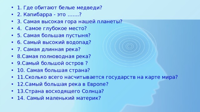 1. Где обитают белые медведи? 2. Капибарра - это …….? 3. Самая высокая гора нашей планеты? 4. Самое глубокое место? 5. Самая большая пустыня? 6. Самый высокий водопад? 7. Самая длинная река? 8.Самая полноводная река? 9.Самый большой остров ? 10. Самая большая страна? 11.Сколько всего насчитывается государств на карте мира? 12.Самый большая река в Европе? 13.Страна восходящего Солнца? 14. Самый маленький материк? 