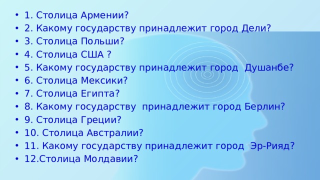 1. Столица Армении? 2. Какому государству принадлежит город Дели? 3. Столица Польши? 4. Столица США ? 5. Какому государству принадлежит город Душанбе? 6. Столица Мексики? 7. Столица Египта? 8. Какому государству принадлежит город Берлин? 9. Столица Греции? 10. Столица Австралии? 11. Какому государству принадлежит город Эр-Рияд? 12.Столица Молдавии? 