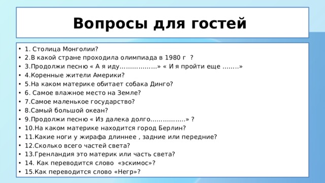 Вопросы для гостей 1. Столица Монголии? 2.В какой стране проходила олимпиада в 1980 г ? 3.Продолжи песню « А я иду………………» « И я пройти еще ……..» 4.Коренные жители Америки? 5.На каком материке обитает собака Динго? 6. Самое влажное место на Земле? 7.Самое маленькое государство? 8.Самый большой океан? 9.Продолжи песню « Из далека долго……………..» ? 10.На каком материке находится город Берлин? 11.Какие ноги у жирафа длиннее , задние или передние? 12.Сколько всего частей света? 13.Гренландия это материк или часть света? 14. Как переводится слово «эскимос»? 15.Как переводится слово «Негр»? 