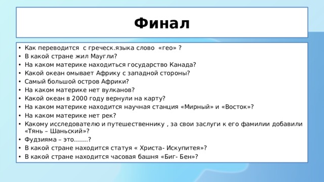 Финал Как переводится с греческ.языка слово «гео» ? В какой стране жил Маугли? На каком материке находиться государство Канада? Какой океан омывает Африку с западной стороны? Самый большой остров Африки? На каком материке нет вулканов? Какой океан в 2000 году вернули на карту? На каком материке находится научная станция «Мирный» и «Восток»? На каком материке нет рек? Какому исследователю и путешественнику , за свои заслуги к его фамилии добавили «Тянь – Шаньский»? Фудзияма – это…….? В какой стране находится статуя « Христа- Искупитея»? В какой стране находится часовая башня «Биг- Бен»? 