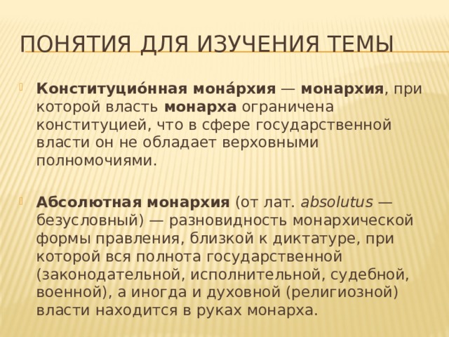 Понятия для изучения темы Конституцио́нная мона́рхия  —  монархия , при которой власть  монарха  ограничена конституцией, что в сфере государственной власти он не обладает верховными полномочиями. Абсолютная монархия  (от лат.  absolutus  — безусловный) — разновидность монархической формы правления, близкой к диктатуре, при которой вся полнота государственной (законодательной, исполнительной, судебной, военной), а иногда и духовной (религиозной) власти находится в руках монарха. 