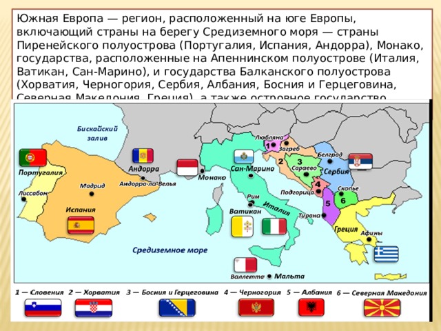 Южная Европа — регион, расположенный на юге Европы, включающий страны на берегу Средиземного моря — страны Пиренейского полуострова (Португалия, Испания, Андорра), Монако, государства, расположенные на Апеннинском полуострове (Италия, Ватикан, Сан-Марино), и государства Балканского полуострова (Хорватия, Черногория, Сербия, Албания, Босния и Герцеговина, Северная Македония, Греция), а также островное государство Мальта. 