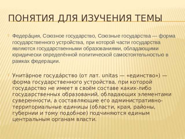 Понятия для изучения темы Федера́ция, Союзное государство, Союзные государства — форма государственного устройства, при которой части государства являются государственными образованиями, обладающими юридически определённой политической самостоятельностью в рамках федерации. Унита́рное госуда́рство (от лат. unitas — «единство») — форма государственного устройства, при которой государство не имеет в своём составе каких-либо государственных образований, обладающих элементами суверенности, а составляющие его административно-территориальные единицы (области, края, районы, губернии и тому подобное) подчиняются единым центральным органам власти. 