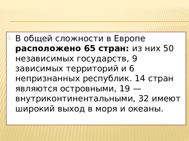 В общей сложности в Европе расположено 65 стран: из них 50 независимых государств, 9 зависимых территорий и 6 непризнанных республик. 14 стран являются островными, 19 — внутриконтинентальными, 32 имеют широкий выход в моря и океаны. 