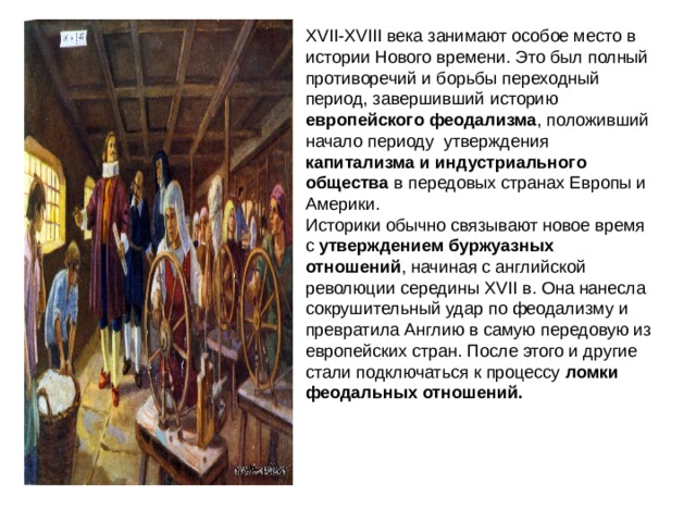 XVII-XVIII века занимают особое место в истории Нового времени. Это был полный противоречий и борьбы переходный период, завершивший историю европейского феодализма , положивший начало периоду утверждения капитализма и индустриального общества в передовых странах Европы и Америки.  Историки обычно связывают новое время с утверждением буржуазных отношений , начиная с английской революции середины XVII в. Она нанесла сокрушительный удар по феодализму и превратила Англию в самую передовую из европейских стран. После этого и другие стали подключаться к процессу ломки феодальных отношений.  