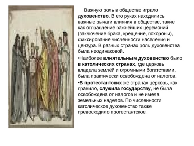  Важную роль в обществе играло духовенство. В его руках находились важные рычаги влияния в обществе, такие как отправление важнейших церемоний (заключение брака, крещение, похороны), фиксирование численности населения и цензура. В разных странах роль духовенства была неодинаковой. Наиболее влиятельным духовенство было в католических странах , где церковь владела землёй и огромными богатствами, была практически освобождена от налогов. В протестантских же странах церковь, как правило, служила государству , не была освобождена от налогов и не имела земельных наделов. По численности католическое духовенство также превосходило протестантское . 