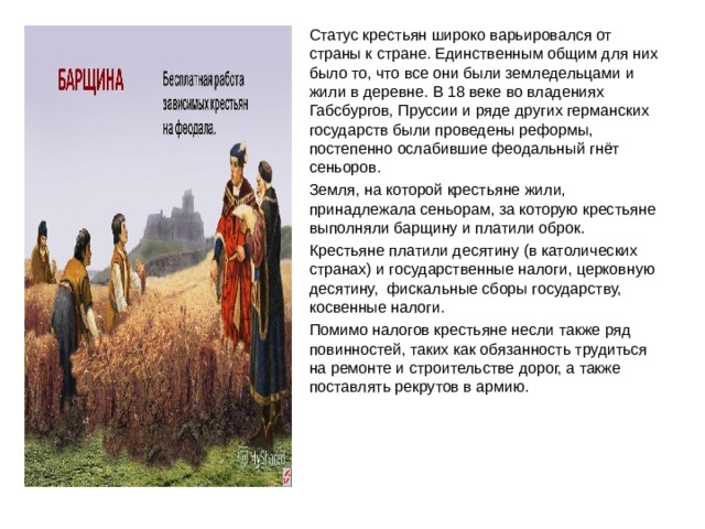 Статус крестьян широко варьировался от страны к стране. Единственным общим для них было то, что все они были земледельцами и жили в деревне. В 18 веке во владениях Габсбургов, Пруссии и ряде других германских государств были проведены реформы, постепенно ослабившие феодальный гнёт сеньоров. Земля, на которой крестьяне жили, принадлежала сеньорам, за которую крестьяне выполняли барщину и платили оброк. Крестьяне платили десятину (в католических странах) и государственные налоги, церковную десятину, фискальные сборы государству, косвенные налоги. Помимо налогов крестьяне несли также ряд повинностей, таких как обязанность трудиться на ремонте и строительстве дорог, а также поставлять рекрутов в армию.  