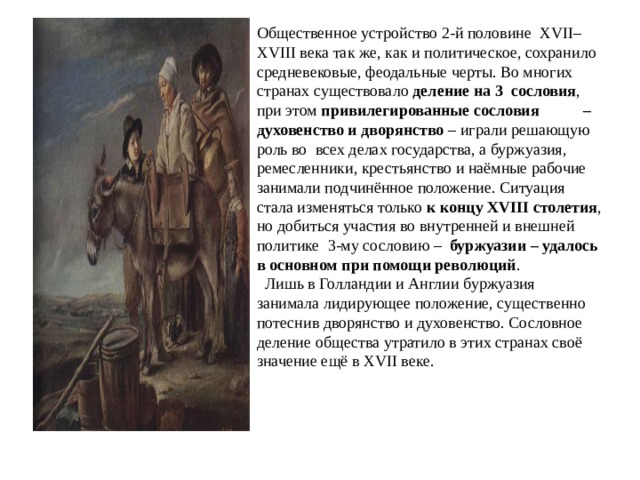 Общественное устройство 2-й половине XVII– XVIII века так же, как и политическое, сохранило средневековые, феодальные черты. Во многих странах существовало деление на 3 сословия , при этом привилегированные сословия – духовенство и дворянство – играли решающую роль во всех делах государства, а буржуазия, ремесленники, крестьянство и наёмные рабочие занимали подчинённое положение. Ситуация стала изменяться только к концу XVIII столетия , но добиться участия во внутренней и внешней политике 3-му сословию – буржуазии – удалось в основном при помощи революций .  Лишь в Голландии и Англии буржуазия занимала лидирующее положение, существенно потеснив дворянство и духовенство. Сословное деление общества утратило в этих странах своё значение ещё в XVII веке.            