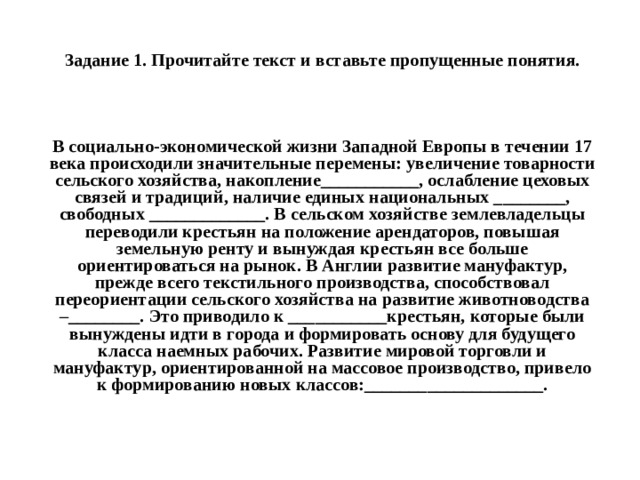 Задание 1. Прочитайте текст и вставьте пропущенные понятия. В социально-экономической жизни Западной Европы в течении 17 века происходили значительные перемены: увеличение товарности сельского хозяйства, накопление___________, ослабление цеховых связей и традиций, наличие единых национальных ________, свободных _____________. В сельском хозяйстве землевладельцы переводили крестьян на положение арендаторов, повышая земельную ренту и вынуждая крестьян все больше ориентироваться на рынок. В Англии развитие мануфактур, прежде всего текстильного производства, способствовал переориентации сельского хозяйства на развитие животноводства –________. Это приводило к ___________крестьян, которые были вынуждены идти в города и формировать основу для будущего класса наемных рабочих. Развитие мировой торговли и мануфактур, ориентированной на массовое производство, привело к формированию новых классов:____________________. 