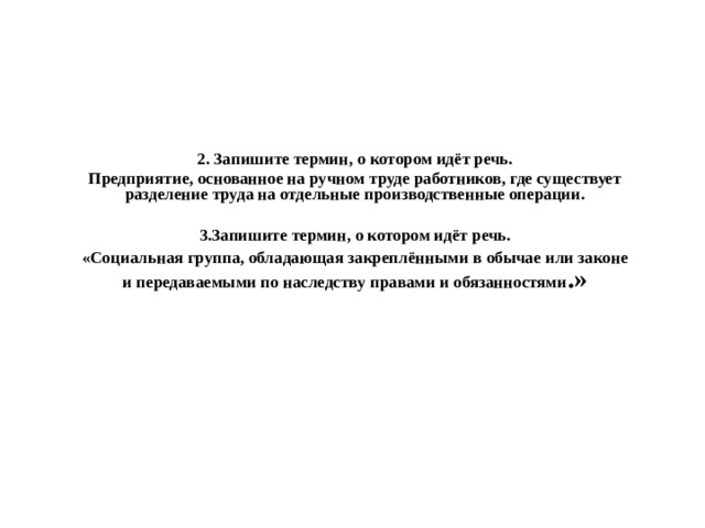 2. Запишите термин, о котором идёт речь. Предприятие, основанное на ручном труде работников, где существует разделение труда на отдельные производственные операции.   3.Запишите термин, о котором идёт речь. «Социальная группа, обладающая закреплёнными в обычае или законе и передаваемыми по наследству правами и обязанностями .» 