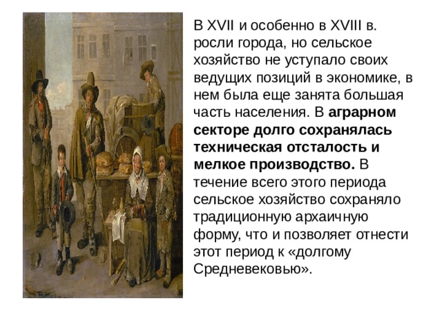 В XVII и особенно в XVIII в. росли города, но сельское хозяйство не уступало своих ведущих позиций в экономике, в нем была еще занята большая часть населения. В аграрном секторе долго сохранялась техническая отсталость и мелкое производство. В течение всего этого периода сельское хозяйство сохраняло традиционную архаичную форму, что и позволяет отнести этот период к «долгому Средневековью». 