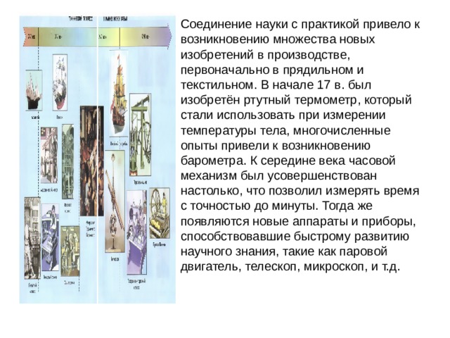 Соединение науки с практикой привело к возникновению множества новых изобретений в производстве, первоначально в прядильном и текстильном. В начале 17 в. был изобретён ртутный термометр, который стали использовать при измерении температуры тела, многочисленные опыты привели к возникновению барометра. К середине века часовой механизм был усовершенствован настолько, что позволил измерять время с точностью до минуты. Тогда же появляются новые аппараты и приборы, способствовавшие быстрому развитию научного знания, такие как паровой двигатель, телескоп, микроскоп, и т.д. 