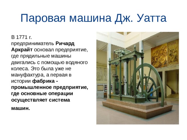Паровая машина Дж. Уатта В 1771 г. предприниматель  Ричард Аркрайт  основал предприятие, где прядильные машины двигались с помощью водяного колеса. Это была уже не мануфактура, а первая в истории  фабрика - промышленное предприятие, где основные операции осуществляет система машин.    