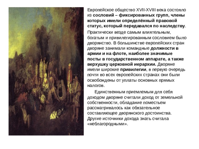 Европейское общество XVII-XVIII века состояло из сословий – фиксированных групп, члены которых имели определённый правовой статус, который передавался по наследству . Практически везде самым влиятельным, богатым и привилегированным сословием было дворянство. В большинстве европейских стран дворяне занимали командные должности в армии и на флоте, наиболее значимые посты в государственном аппарате, а также верхушку церковной иерархии. Дворяне имели широкие привилегии , в первую очередь почти во всех европейских странах они были освобождены от уплаты основных прямых налогов.  Единственным приемлемым для себя доходом дворяне считали доход от земельной собственности, обладание поместьем рассматривалось как обязательное составляющее дворянского достоинства. Другие источники дохода знать считала «неблагородными».  