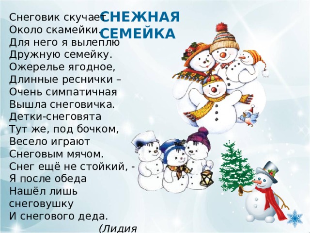 СНЕЖНАЯ СЕМЕЙКА Снеговик скучает Около скамейки. Для него я вылеплю Дружную семейку. Ожерелье ягодное, Длинные реснички – Очень симпатичная Вышла снеговичка. Детки-снеговята Тут же, под бочком, Весело играют Снеговым мячом. Снег ещё не стойкий, - Я после обеда Нашёл лишь снеговушку И снегового деда.  (Лидия Слуцкая) 