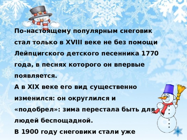 По-настоящему популярным снеговик стал только в XVIII веке не без помощи Лейпцигского детского песенника 1770 года, в песнях которого он впервые появляется. А в XIX веке его вид существенно изменился: он округлился и «подобрел»: зима перестала быть для людей беспощадной. В 1900 году снеговики стали уже незаменимыми персонажами рождественской ёлки.  