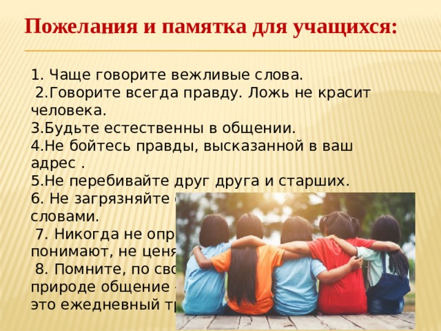 Пожелания и памятка для учащихся:    1. Чаще говорите вежливые слова.  2.Говорите всегда правду. Ложь не красит человека.  3.Будьте естественны в общении.  4.Не бойтесь правды, высказанной в ваш адрес .  5.Не перебивайте друг друга и старших.  6. Не загрязняйте свою речь нецензурными словами.  7. Никогда не оправдывайте себя. ( Меня не понимают, не ценят).  8. Помните, по своей  природе общение –  это ежедневный труд.    