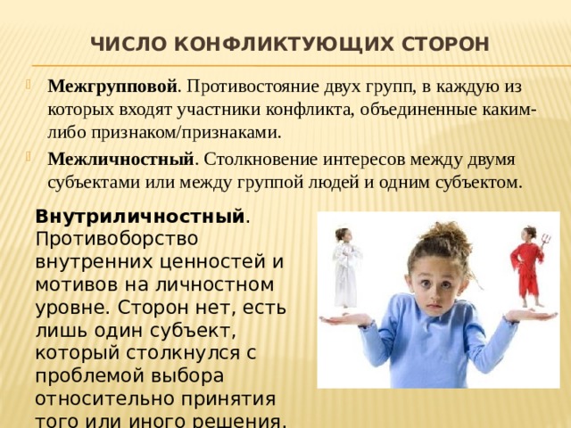 Число конфликтующих сторон   Межгрупповой . Противостояние двух групп, в каждую из которых входят участники конфликта, объединенные каким-либо признаком/признаками. Межличностный . Столкновение интересов между двумя субъектами или между группой людей и одним субъектом. Внутриличностный . Противоборство внутренних ценностей и мотивов на личностном уровне. Сторон нет, есть лишь один субъект, который столкнулся с проблемой выбора относительно принятия того или иного решения. 