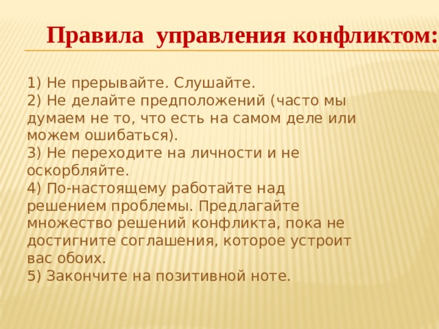 Правила управления конфликтом: 1) Не прерывайте. Слушайте.  2) Не делайте предположений (часто мы думаем не то, что есть на самом деле или можем ошибаться).  3) Не переходите на личности и не оскорбляйте.  4) По-настоящему работайте над решением проблемы. Предлагайте множество решений конфликта, пока не достигните соглашения, которое устроит вас обоих.  5) Закончите на позитивной ноте.   