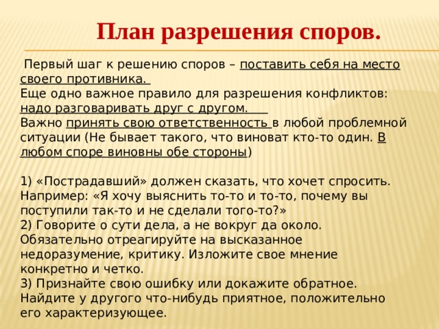 План разрешения споров.    Первый шаг к решению споров – поставить себя на место своего противника.  Еще одно важное правило для разрешения конфликтов: надо разговаривать друг с другом.  Важно принять свою ответственность в любой проблемной ситуации (Не бывает такого, что виноват кто-то один. В любом споре виновны обе стороны )  1) «Пострадавший» должен сказать, что хочет спросить. Например: «Я хочу выяснить то-то и то-то, почему вы поступили так-то и не сделали того-то?»  2) Говорите о сути дела, а не вокруг да около. Обязательно отреагируйте на высказанное недоразумение, критику. Изложите свое мнение конкретно и четко.  3) Признайте свою ошибку или докажите обратное. Найдите у другого что-нибудь приятное, положительно его характеризующее. 