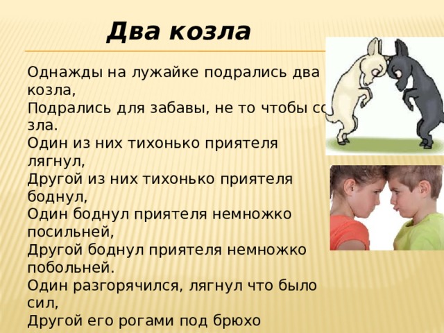 Два козла  Однажды на лужайке подрались два козла,  Подрались для забавы, не то чтобы со зла.  Один из них тихонько приятеля лягнул,  Другой из них тихонько приятеля боднул,  Один боднул приятеля немножко посильней,  Другой боднул приятеля немножко побольней.  Один разгорячился, лягнул что было сил,  Другой его рогами под брюхо подцепил.  Кто прав, а кто виновен – запутанный вопрос,  Но уж козлы дерутся не в шутку, а в серьёз.  Я вспомнил эту драку, когда передо мной  На школьной переменке такой же вспыхнул бой.    
