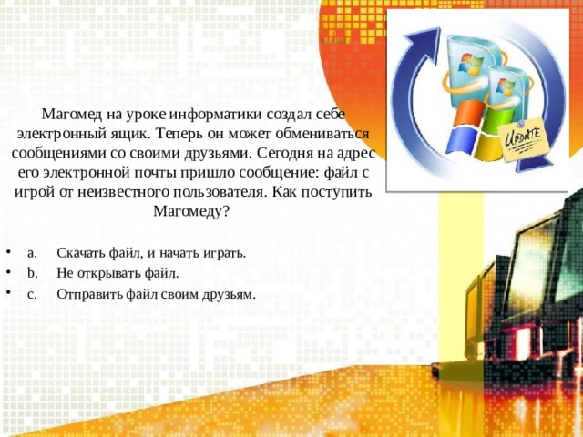 Магомед на уроке информатики создал себе электронный ящик. Теперь он может обмениваться сообщениями со своими друзьями. Сегодня на адрес его электронной почты пришло сообщение: файл с игрой от неизвестного пользователя. Как поступить Магомеду? a.  Скачать файл, и начать играть. b.  Не открывать файл. c.  Отправить файл своим друзьям. 