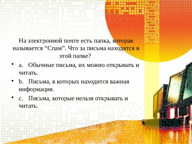 На электронной почте есть папка, которая называется “Спам”. Что за письма находятся в этой папке? a.  Обычные письма, их можно открывать и читать. b.  Письма, в которых находится важная информация. c.  Письма, которые нельзя открывать и читать. 