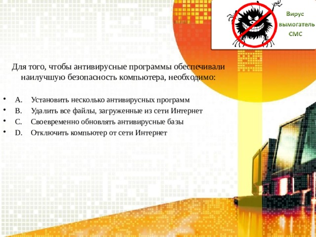 Для того, чтобы антивирусные программы обеспечивали наилучшую безопасность компьютера, необходимо: A.  Установить несколько антивирусных программ B.  Удалить все файлы, загруженные из сети Интернет C.  Своевременно обновлять антивирусные базы D.  Отключить компьютер от сети Интернет 