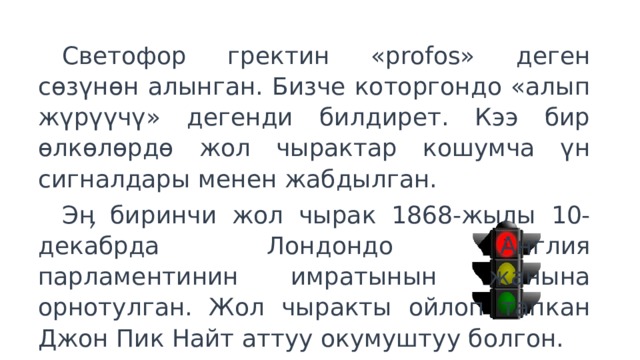  Светофор гректин «profos» деген сөзүнөн алынган. Бизче которгондо «алып жүрүүчү» дегенди билдирет. Кээ бир өлкөлөрдө жол чырактар кошумча үн сигналдары менен жабдылган.  Эӊ биринчи жол чырак 1868-жылы 10-декабрда Лондондо Англия парламентинин имратынын жанына орнотулган. Жол чыракты ойлоп тапкан Джон Пик Найт аттуу окумуштуу болгон. 