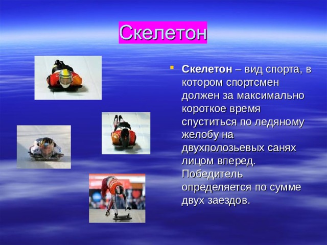 Скелетон – вид спорта, в котором спортсмен должен за максимально короткое время спуститься по ледяному желобу на двухполозьевых санях лицом вперед. Победитель определяется по сумме двух заездов. 