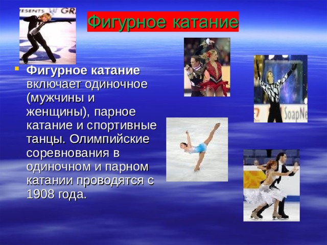 Фигурное катание включает одиночное (мужчины и женщины), парное катание и спортивные танцы. Олимпийские соревнования в одиночном и парном катании проводятся с 1908 года. 