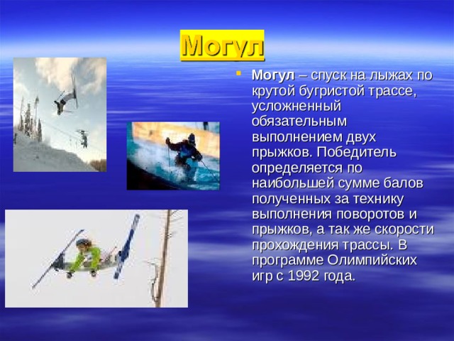 Могул – спуск на лыжах по крутой бугристой трассе, усложненный обязательным выполнением двух прыжков. Победитель определяется по наибольшей сумме балов полученных за технику выполнения поворотов и прыжков, а так же скорости прохождения трассы. В программе Олимпийских игр с 1992 года. 