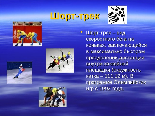 Шорт-трек    Шорт-трек – вид скоростного бега на коньках, заключающийся в максимально быстром преодолении дистанции внутри хоккейной площадки (окружность катка – 111,12 м). В программе Олимпийских игр с 1992 года. 