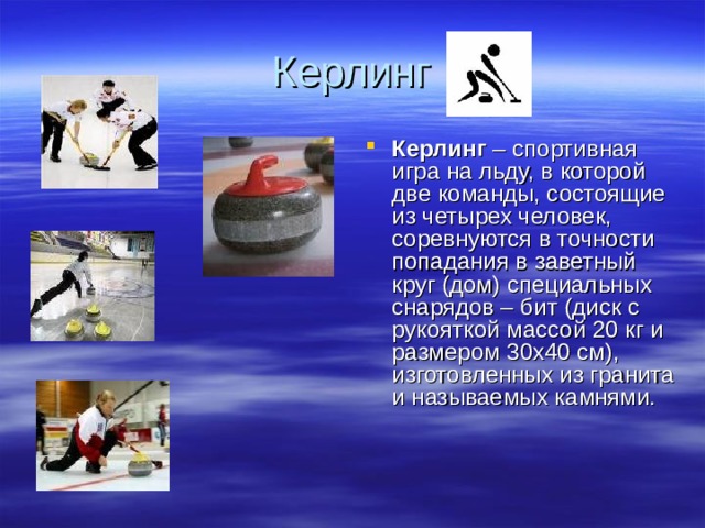 Керлинг Керлинг – спортивная игра на льду, в которой две команды, состоящие из четырех человек, соревнуются в точности попадания в заветный круг (дом) специальных снарядов – бит (диск с рукояткой массой 20 кг и размером 30х40 см), изготовленных из гранита и называемых камнями. 
