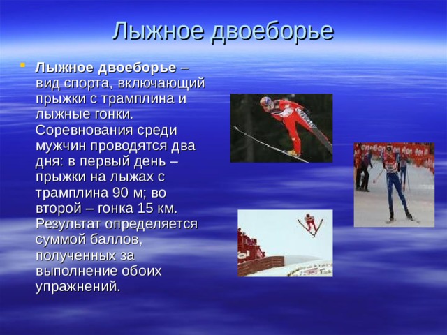 Лыжное двоеборье   Лыжное двоеборье – вид спорта, включающий прыжки с трамплина и лыжные гонки. Соревнования среди мужчин проводятся два дня: в первый день – прыжки на лыжах с трамплина 90 м; во второй – гонка 15 км. Результат определяется суммой баллов, полученных за выполнение обоих упражнений. 